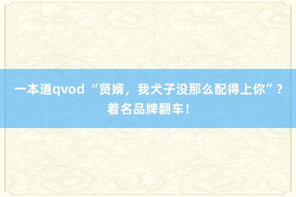 一本道qvod “贤婿，我犬子没那么配得上你”？着名品牌翻车！