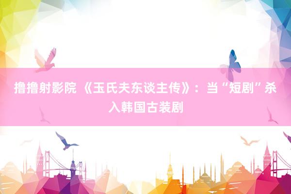 撸撸射影院 《玉氏夫东谈主传》：当“短剧”杀入韩国古装剧