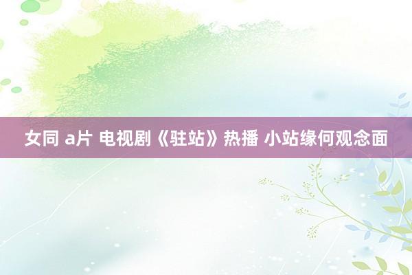 女同 a片 电视剧《驻站》热播 小站缘何观念面