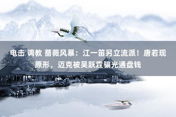 电击 调教 蔷薇风暴：江一笛另立流派！唐若现原形，迈克被吴跃霆骗光通盘钱