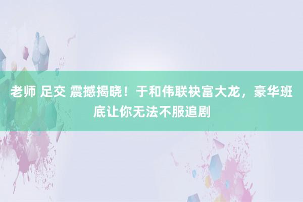 老师 足交 震撼揭晓！于和伟联袂富大龙，豪华班底让你无法不服追剧