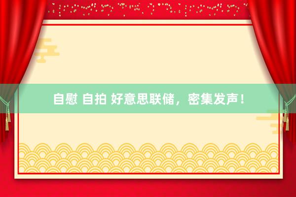 自慰 自拍 好意思联储，密集发声！