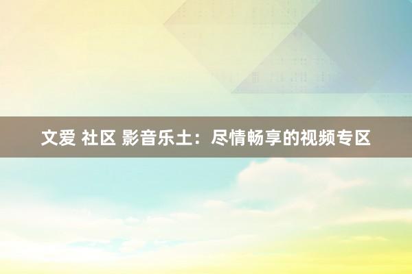 文爱 社区 影音乐土：尽情畅享的视频专区