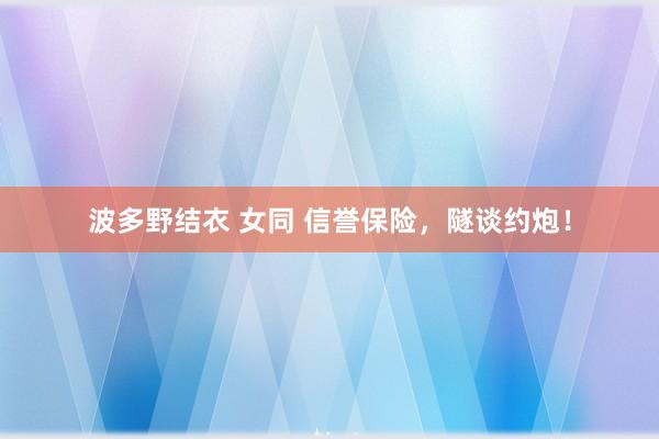 波多野结衣 女同 信誉保险，隧谈约炮！