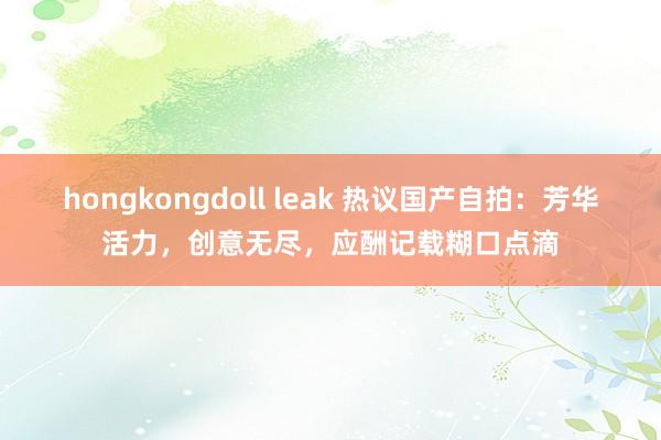 hongkongdoll leak 热议国产自拍：芳华活力，创意无尽，应酬记载糊口点滴
