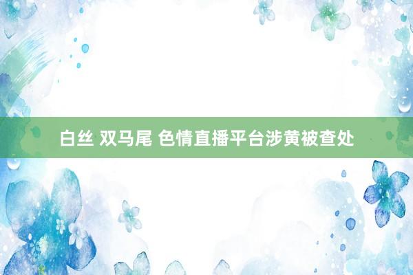 白丝 双马尾 色情直播平台涉黄被查处