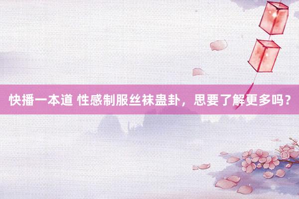 快播一本道 性感制服丝袜蛊卦，思要了解更多吗？