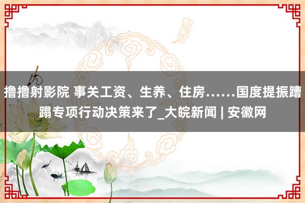撸撸射影院 事关工资、生养、住房……国度提振蹧蹋专项行动决策来了_大皖新闻 | 安徽网
