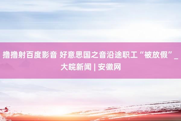撸撸射百度影音 好意思国之音沿途职工“被放假”_大皖新闻 | 安徽网