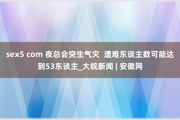 sex5 com 夜总会突生气灾  遭难东谈主数可能达到53东谈主_大皖新闻 | 安徽网
