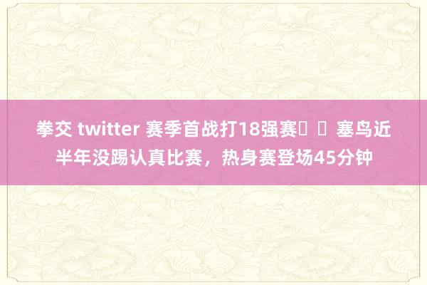 拳交 twitter 赛季首战打18强赛⁉️塞鸟近半年没踢认真比赛，热身赛登场45分钟