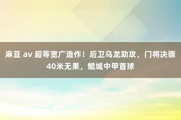 麻豆 av 超等宽广造作！后卫乌龙助攻，门将决骤40米无果，鲲城中甲首球