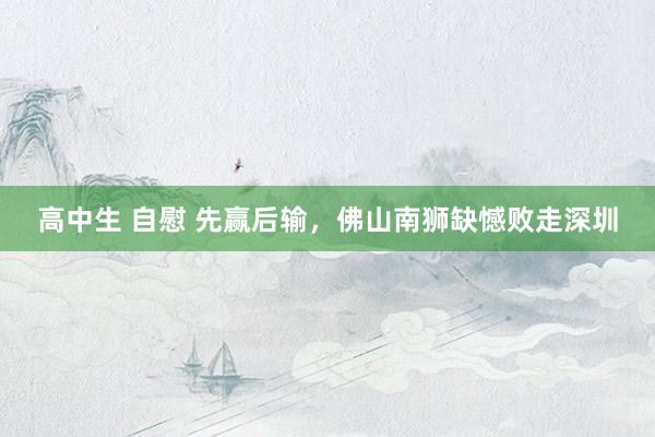 高中生 自慰 先赢后输，佛山南狮缺憾败走深圳