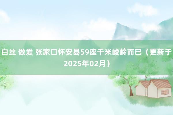 白丝 做爱 张家口怀安县59座千米峻岭而已（更新于2025年02月）