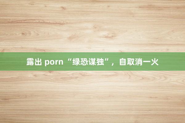 露出 porn “绿恐谋独”，自取消一火