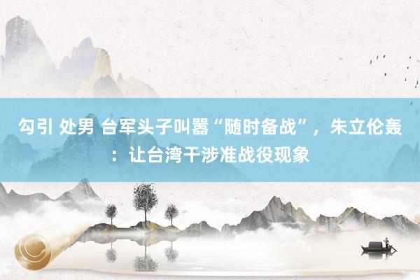 勾引 处男 台军头子叫嚣“随时备战”，朱立伦轰：让台湾干涉准战役现象