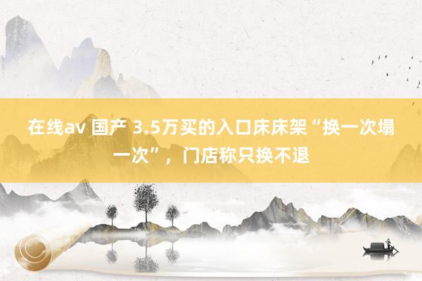 在线av 国产 3.5万买的入口床床架“换一次塌一次”，门店称只换不退