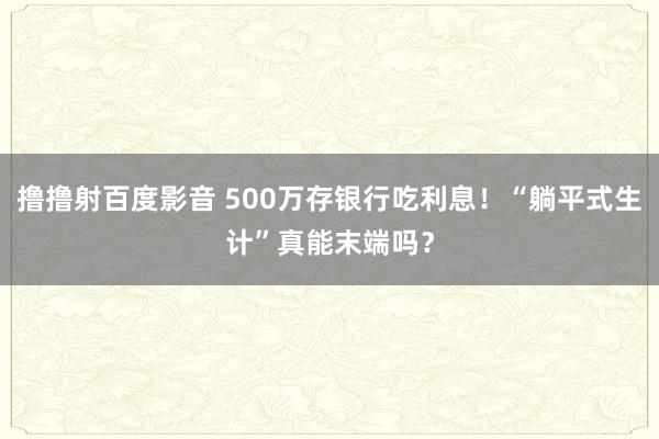 撸撸射百度影音 500万存银行吃利息！“躺平式生计”真能末端吗？
