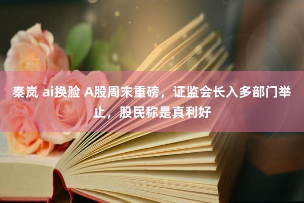 秦岚 ai换脸 A股周末重磅，证监会长入多部门举止，股民称是真利好