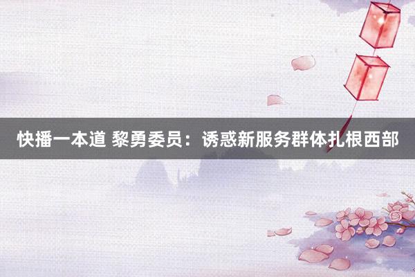 快播一本道 黎勇委员：诱惑新服务群体扎根西部