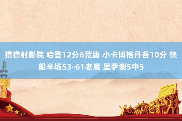 撸撸射影院 哈登12分6荒唐 小卡博格丹各10分 快船半场53-61老鹰 里萨谢5中5