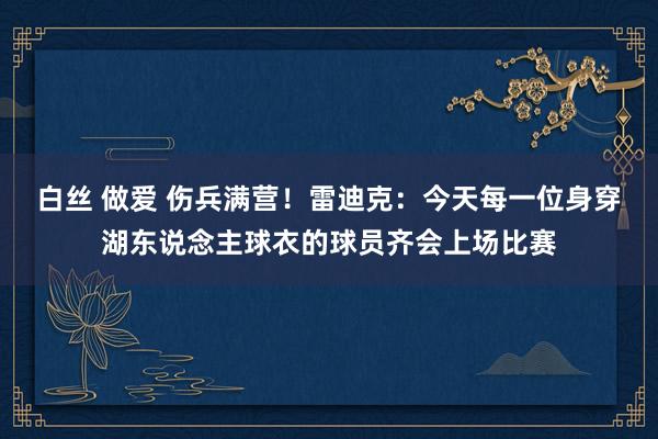 白丝 做爱 伤兵满营！雷迪克：今天每一位身穿湖东说念主球衣的球员齐会上场比赛