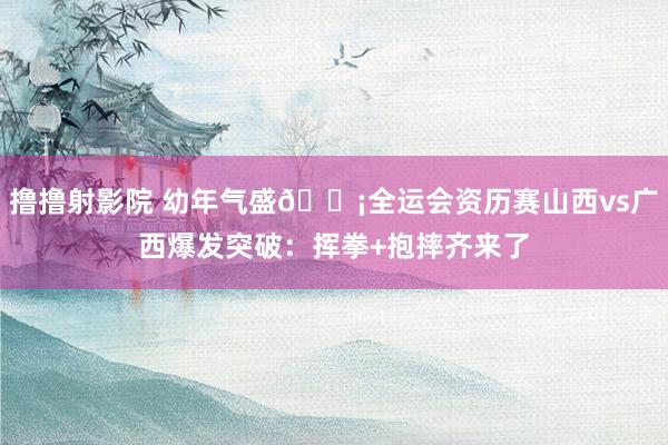撸撸射影院 幼年气盛😡全运会资历赛山西vs广西爆发突破：挥拳+抱摔齐来了