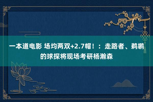 一本道电影 场均两双+2.7帽！：走路者、鹈鹕的球探将现场考研杨瀚森