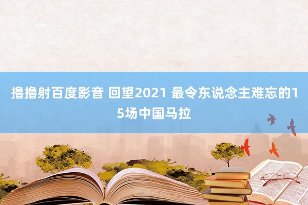 撸撸射百度影音 回望2021 最令东说念主难忘的15场中国马拉