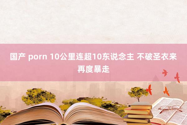 国产 porn 10公里连超10东说念主 不破圣衣来再度暴走