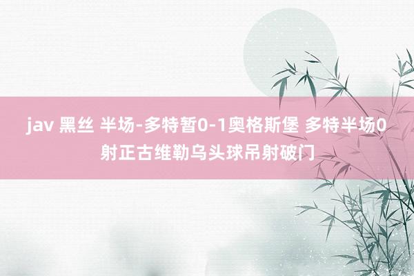 jav 黑丝 半场-多特暂0-1奥格斯堡 多特半场0射正古维勒乌头球吊射破门