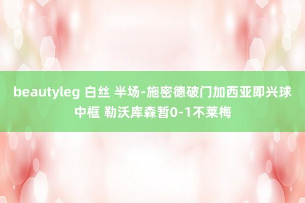 beautyleg 白丝 半场-施密德破门加西亚即兴球中框 勒沃库森暂0-1不莱梅