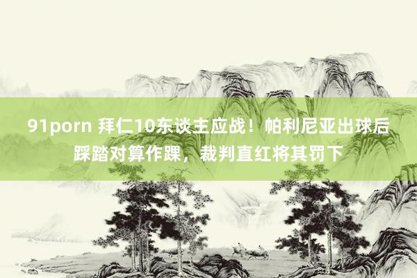91porn 拜仁10东谈主应战！帕利尼亚出球后踩踏对算作踝，裁判直红将其罚下