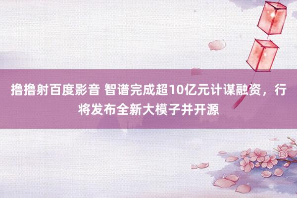 撸撸射百度影音 智谱完成超10亿元计谋融资，行将发布全新大模子并开源