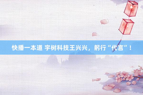 快播一本道 宇树科技王兴兴，躬行“代言”！