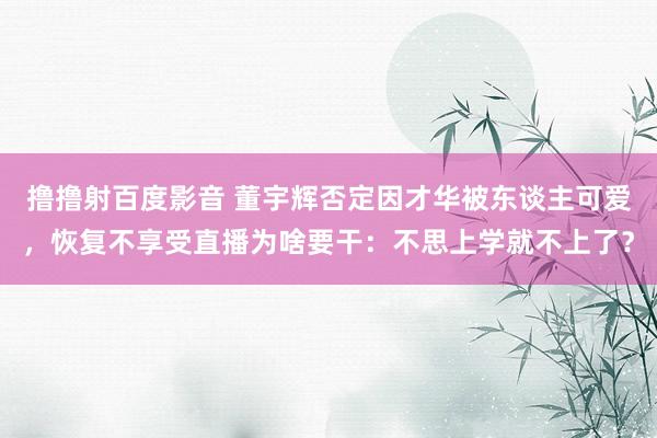 撸撸射百度影音 董宇辉否定因才华被东谈主可爱，恢复不享受直播为啥要干：不思上学就不上了？