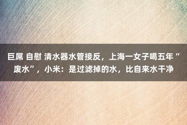 巨屌 自慰 清水器水管接反，上海一女子喝五年“废水”，小米：是过滤掉的水，比自来水干净