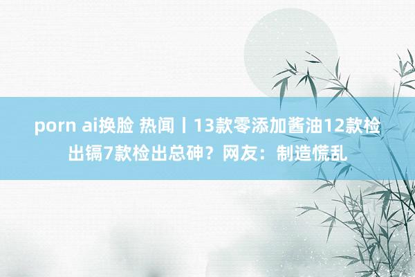 porn ai换脸 热闻丨13款零添加酱油12款检出镉7款检出总砷？网友：制造慌乱