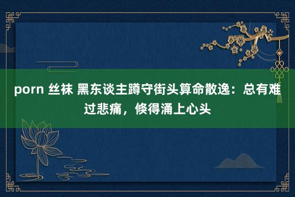 porn 丝袜 黑东谈主蹲守街头算命散逸：总有难过悲痛，倏得涌上心头