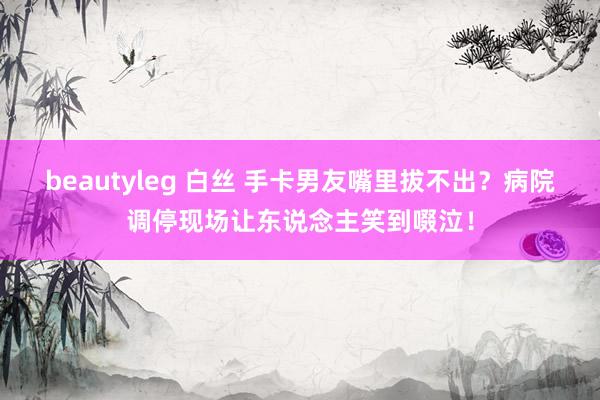 beautyleg 白丝 手卡男友嘴里拔不出？病院调停现场让东说念主笑到啜泣！