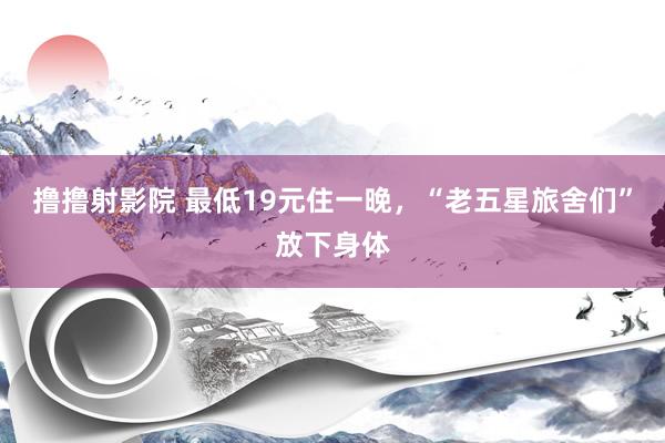 撸撸射影院 最低19元住一晚，“老五星旅舍们”放下身体