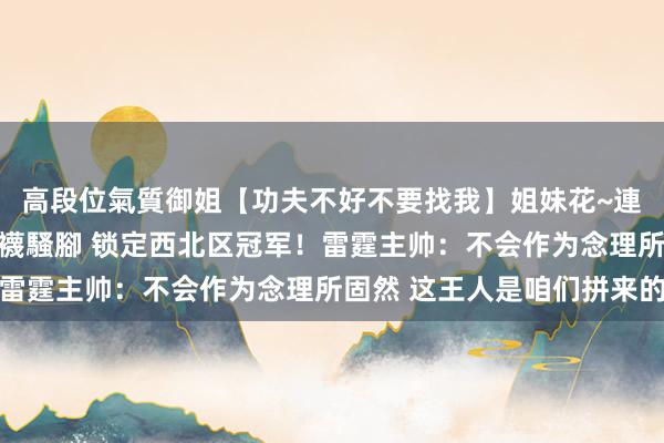 高段位氣質御姐【功夫不好不要找我】姐妹花~連體絲襪~大奶晃動~絲襪騷腳 锁定西北区冠军！雷霆主帅：不会作为念理所固然 这王人是咱们拼来的