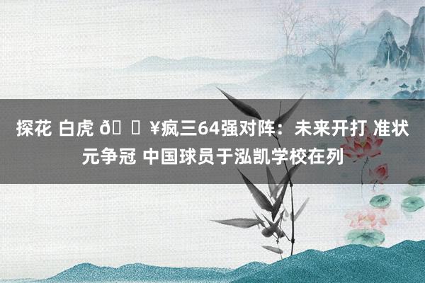 探花 白虎 🔥疯三64强对阵：未来开打 准状元争冠 中国球员于泓凯学校在列