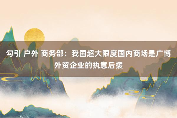 勾引 户外 商务部：我国超大限度国内商场是广博外贸企业的执意后援
