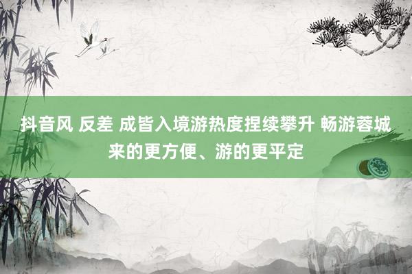 抖音风 反差 成皆入境游热度捏续攀升 畅游蓉城来的更方便、游的更平定