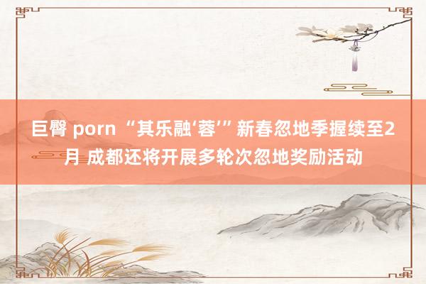巨臀 porn “其乐融‘蓉’”新春忽地季握续至2月 成都还将开展多轮次忽地奖励活动