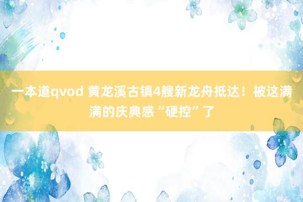 一本道qvod 黄龙溪古镇4艘新龙舟抵达！被这满满的庆典感“硬控”了