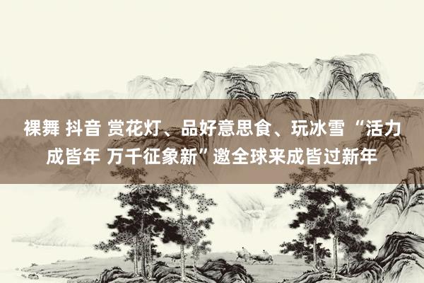 裸舞 抖音 赏花灯、品好意思食、玩冰雪 “活力成皆年 万千征象新”邀全球来成皆过新年