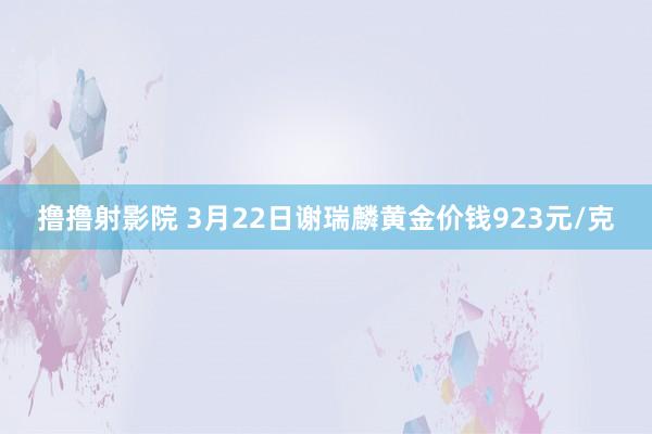 撸撸射影院 3月22日谢瑞麟黄金价钱923元/克