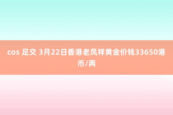 cos 足交 3月22日香港老凤祥黄金价钱33650港币/两